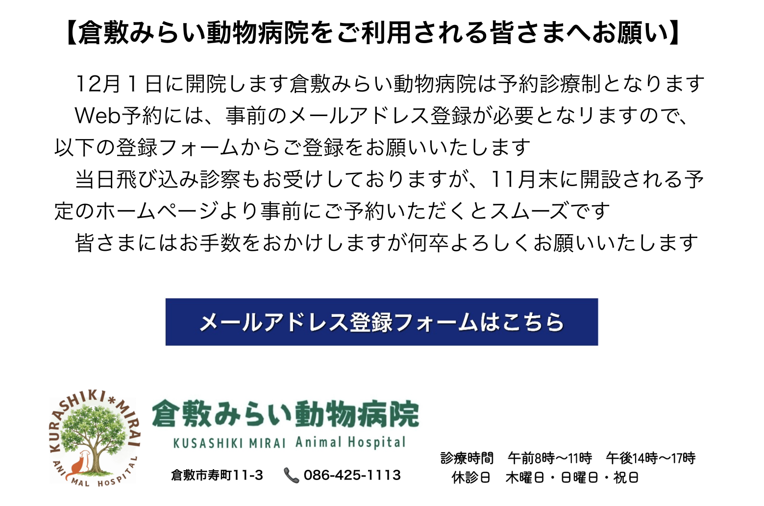倉敷みらい動物病院をご利用される皆さまへお願い。12月1日開院、予約診療制。Web予約には事前のメールアドレス登録が必要です。以下の登録フォームからご登録をお願いいたします。診療時間 午前8時〜11時・午後14時〜17時、休診日 木曜日・日曜日・祝日。